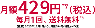 月額429円*7(税込) 毎月1回 送料無料*8 【重要】2025年12月1日より、月額594円(税込)へ改定