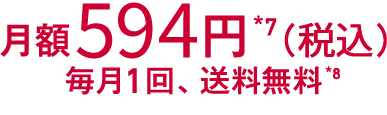 月額594円*7（税込）　毎月1回　送料無料*8 