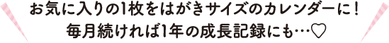 お気に入りの1枚をはがきサイズのカレンダーに！毎月続ければ1年の成長記録にも…♡