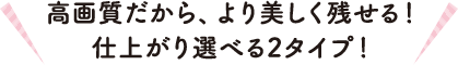 高画質だから、より美しく残せる！仕上がり選べる2タイプ！