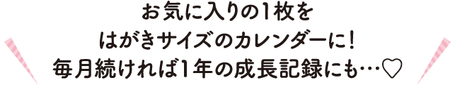 お気に入りの1枚をはがきサイズのカレンダーに！毎月続ければ1年の成長記録にも…♡