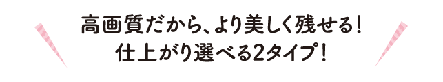 高画質だから、より美しく残せる！仕上がり選べる2タイプ！