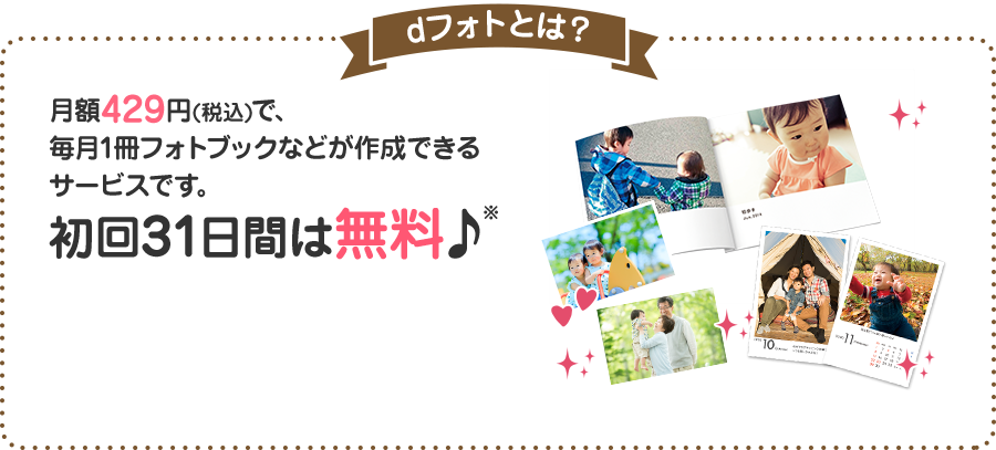 dフォトとは？ 月額429円(税込)で、毎月1冊フォトブックなどが作成できるサービスです。 初回31日間は無料♪※