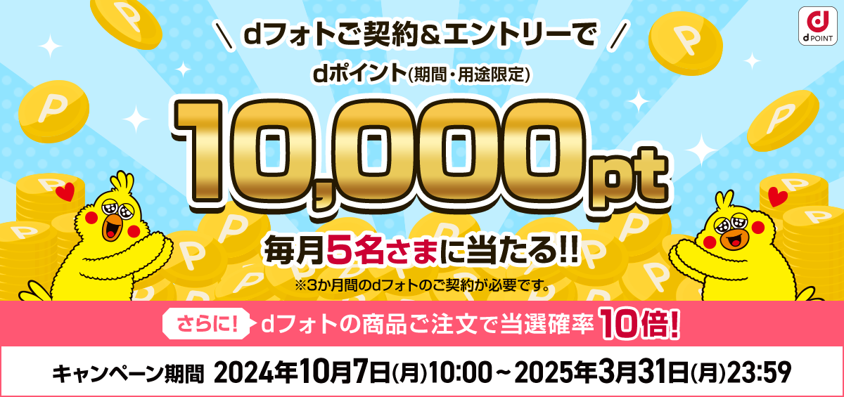 dフォトご契約＆エントリーでdポイント（期間・用途限定）10,000pt毎月5名さまに当たる!! ※3か月間のdフォトのご契約が必要です。 さらに！dフォトの商品ご注文で当選確率10倍! キャンペーン期間  2024年10月7日(月)10:00 ~ 2025年3月31日(月)23:59