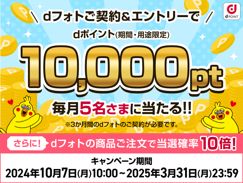 dフォトご契約＆エントリーでdポイント（期間・用途限定）10,000pt毎月5名さまに当たる!! ※3か月間のdフォトのご契約が必要です。 さらに！dフォトの商品ご注文で当選確率10倍! キャンペーン期間  2024年10月7日(月)10:00 ~ 2025年3月31日(月)23:59