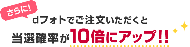 さらに！dフォトでご注文いただくと当選確率が10倍にアップ!!