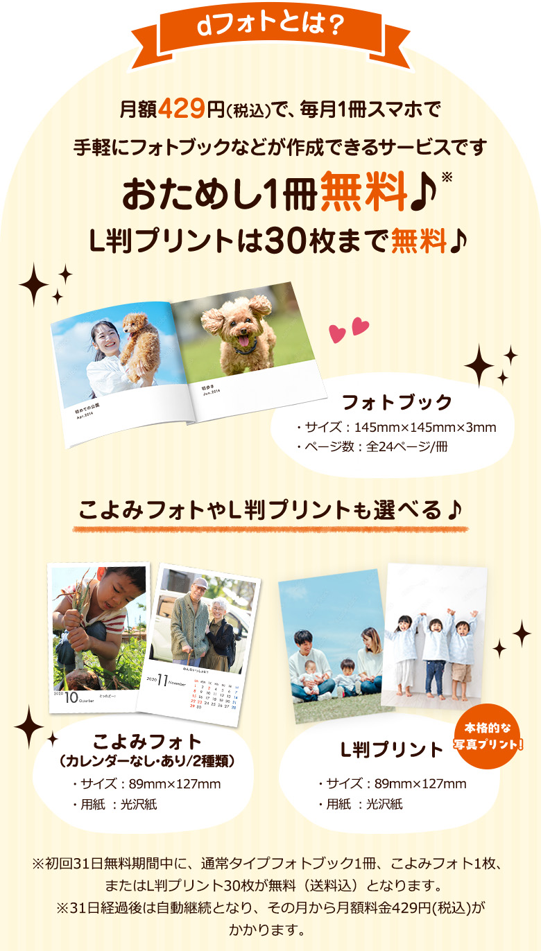 dフォトとは？月額429円(税込)で、毎月1冊スマホで手軽にフォトブックなどが作成できるサービスです おためし1冊無料♪ L判プリントは30枚まで無料♪ フォトブック・サイズ：145㎜×145㎜×3㎜・ページ数：全24ページ/冊 こよみフォトやL判プリントも選べる♪ こよみフォト(カレンダーなし・あり/2種類)・サイズ：89㎜×127㎜・用紙：光沢紙 L版プリント・サイズ：89㎜×127㎜・用紙：光沢紙