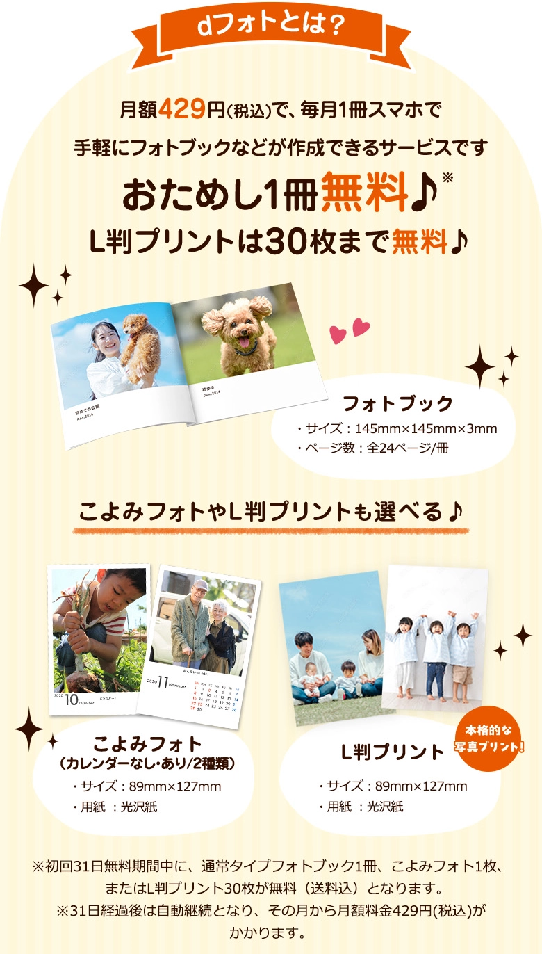 dフォトとは？月額429円(税込)で、毎月1冊スマホで手軽にフォトブックなどが作成できるサービスです おためし1冊無料♪ L判プリントは30枚まで無料♪ フォトブック・サイズ：145㎜×145㎜×3㎜・ページ数：全24ページ/冊 こよみフォトやL判プリントも選べる♪ こよみフォト(カレンダーなし・あり/2種類)・サイズ：89㎜×127㎜・用紙：光沢紙 L版プリント・サイズ：89㎜×127㎜・用紙：光沢紙