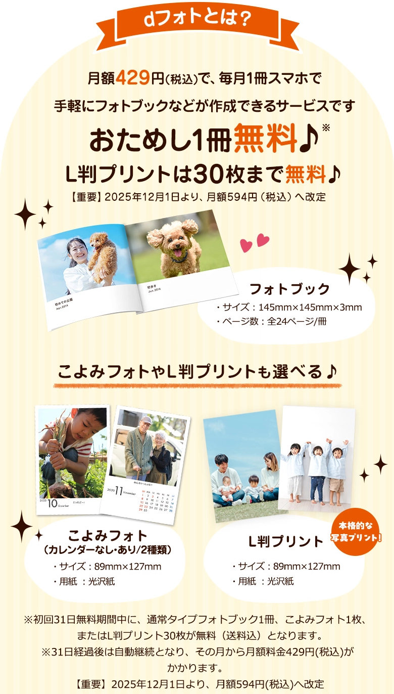 dフォトとは?月額429円(税込)で、毎月1冊スマホで手軽にフォトブックなどが作成できるサービスです おためし1冊無料♪ L判プリントは30枚まで無料♪ 【重要】2025年12月1日より、月額594円(税込)へ改定 フォトブック・サイズ:145㎜×145㎜×3㎜・ページ数:全24ページ/冊 こよみフォトやL判プリントも選べる♪ こよみフォト(カレンダーなし・あり/2種類)・サイズ:89㎜×127㎜・用紙:光沢紙 L版プリント・サイズ:89㎜×127㎜・用紙:光沢紙