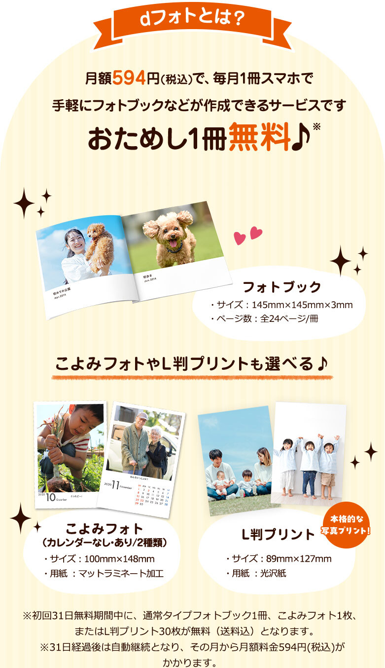 dフォトとは？月額594円(税込)で、毎月1冊スマホで手軽にフォトブックなどが作成できるサービスです おためし1冊無料♪ L判プリントは30枚まで無料♪ フォトブック・サイズ：145㎜×145㎜×3㎜・ページ数：全24ページ/冊 こよみフォトやL判プリントも選べる♪ こよみフォト(カレンダーなし・あり/2種類)・サイズ：89㎜×127㎜・用紙：光沢紙 L版プリント・サイズ：89㎜×127㎜・用紙：光沢紙