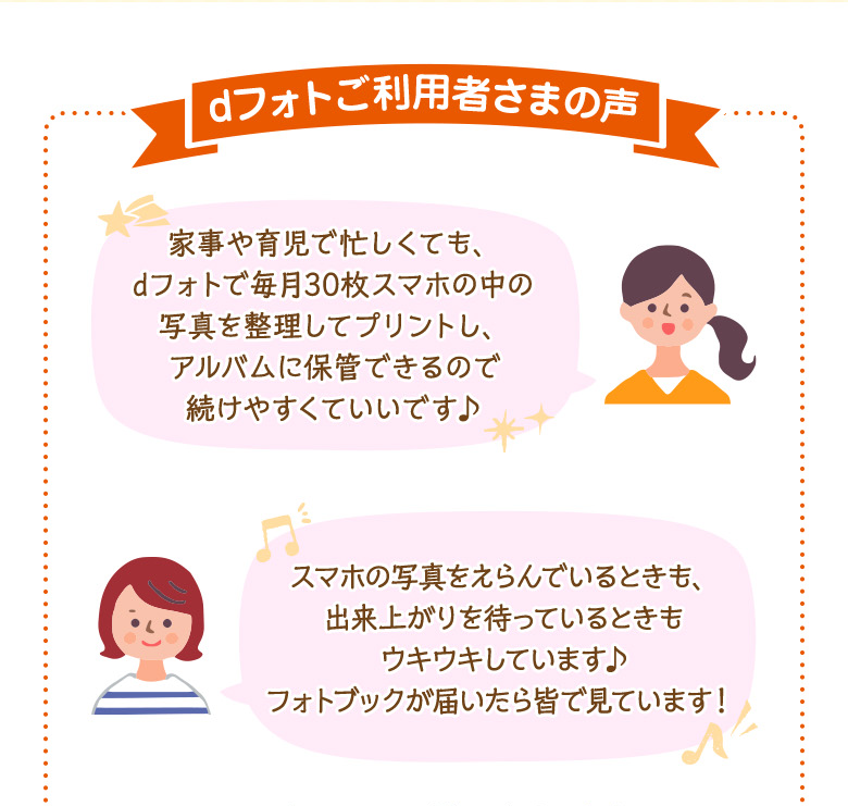 dフォトご利用者さまの声 「家事や育児で忙しくても、dフォトで毎月30枚スマホの中の写真を整理してプリントし、アルバムに保管できるので続けやすくていいです♪」「スマホの写真をえらんでいるときも、出来上がりを待っているときもウキウキしています♪フォトブックが届いたら皆で見ています!」