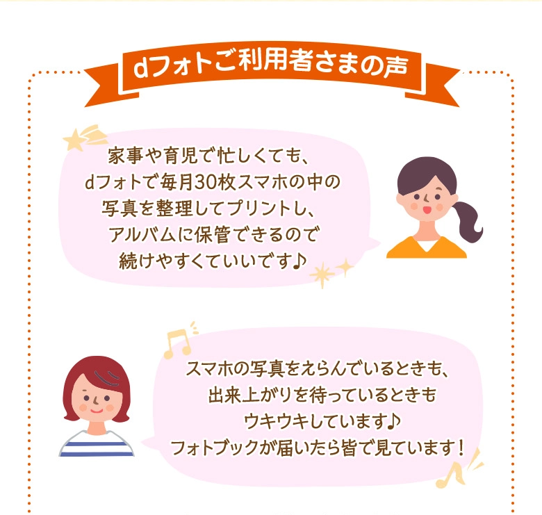 dフォトご利用者さまの声 「家事や育児で忙しくても、dフォトで毎月30枚スマホの中の写真を整理してプリントし、アルバムに保管できるので続けやすくていいです♪」「スマホの写真をえらんでいるときも、出来上がりを待っているときもウキウキしています♪フォトブックが届いたら皆で見ています!」
