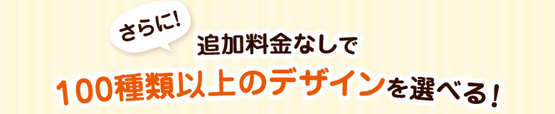 さらに!追加料金なしで100種類以上のデザインを選べる!