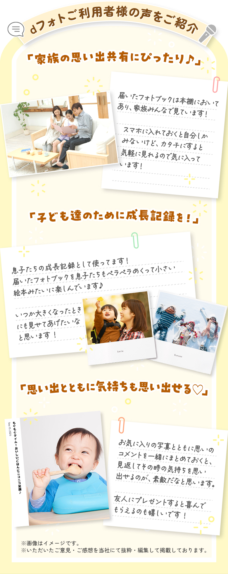 dフォトご利用者様の声をご紹介「家族の思い出共有にぴったり♪」届いたフォトブックは本棚においてあり、家族みんなで見ています！スマホに入れておくと自分しかみないけど、カタチににすると気軽に見れるので気に入っています！「子ども達のために成長記録を！」息子たちもペラペラめくって小さい絵本みたいに楽しんでいます♪いつか大きくなったときにも見せてあげたいなと思います！「思い出とともに気持ちも思い出せる♡」お気に入りの写真とともに思いのコメントを一緒にまとめておくと、見返してその時の気持ちを思い出せるのが、素敵だなと思います。友人にプレゼントすると喜んでもらえるのも嬉しいです！※画像はイメージです。※いただいたご意見・ご感想を当社にて抜粋・編集して掲載しております。