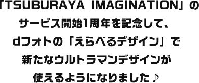「TSUBURAYA IMAGINATION」のサービス開始1周年を記念して、dフォトの「えらべるデザイン」で新たなウルトラマンデザインが使えるようになりました♪