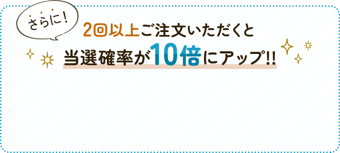 さらに！2回以上ご注文いただくと当選確率が10倍にアップ!!