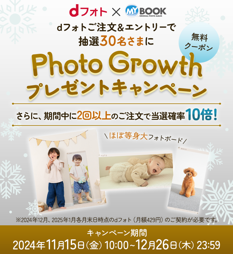 dフォト×MY BOOK dフォトご注文＆エントリーで抽選30名さまにPhoto Growthプレゼントキャンペーン さらに、期間中に2回以上のご注文で当選確率10倍！ ※2024年12月、2025年1月各月末日時点のdフォト（月額429円）のご契約が必要です。 キャンペーン期間 2024年11月15日（金）10:00~12月26日（木）23:59