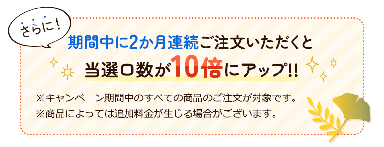 さらに。期間中に2か月連続ご注文いただくと当選口数が10倍にアップ!!※キャンペーン期間中のすべての商品のご注文が対象です。※商品によっては追加料金が生じる場合がございます。