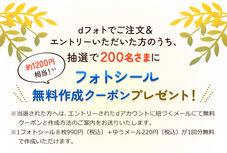dフォトでご注文＆エントリーいただいた方のうち、抽選で200名さまにフォトシール無料作成クーポンプレゼント！※当選された方へは、エントリーされたｄアカウントに紐づくメールにて無料クーポンと作成方法のご案内をお送りいたします。※1フォトシール8枚990円＋ゆうメール220円が1回分無料で作成いただけます。