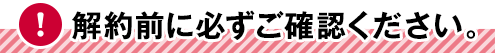 解約前に必ずご確認ください。