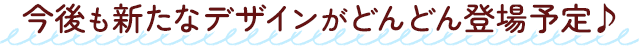 今後も新たなデザインがどんどん登場予定♪